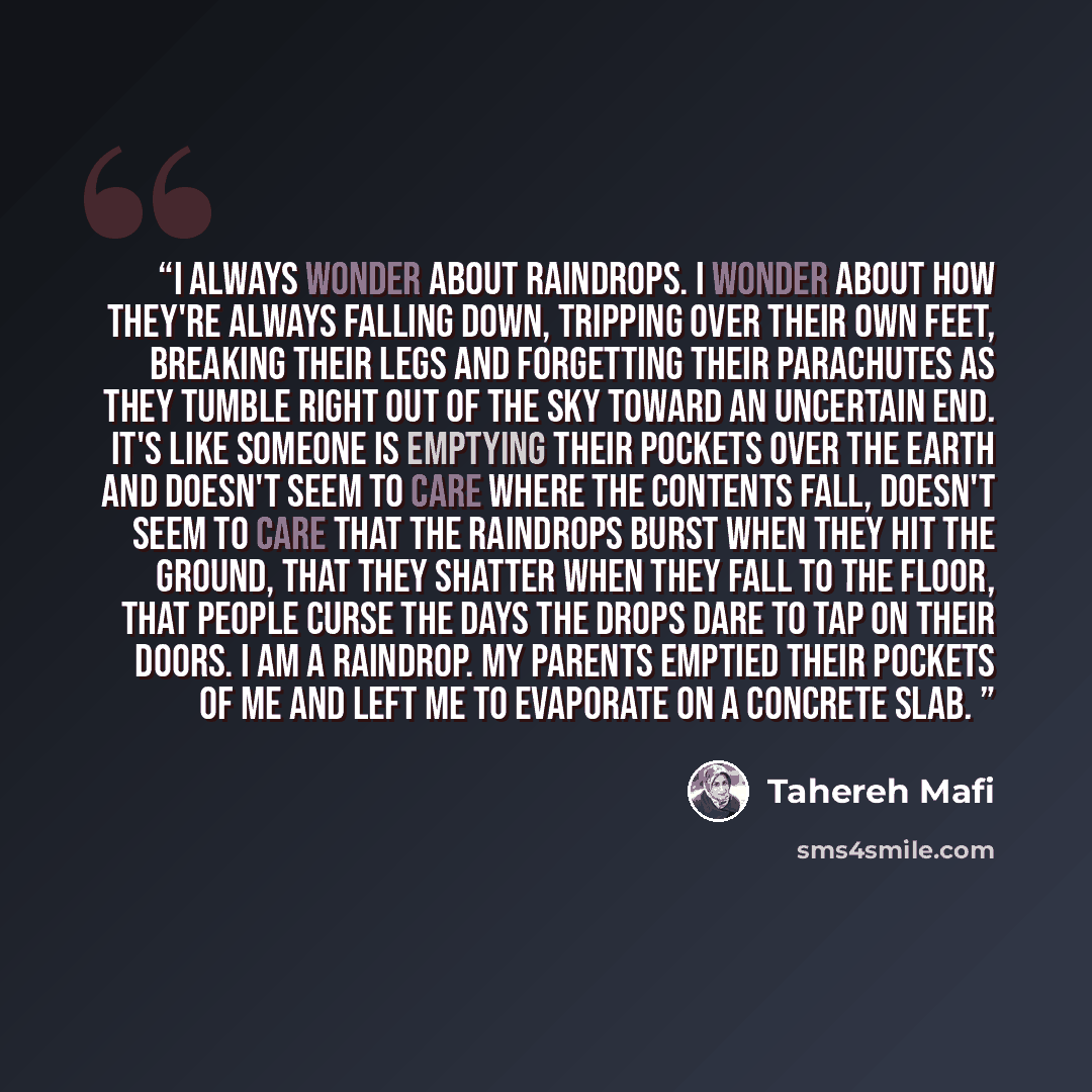“I always wonder about raindrops. I wonder about how they're always falling down, tripping over their own feet, breaking their legs and forgetting their parachutes as they tumble right out of the sky toward an uncertain end. It's like someone is emptying their pockets over the earth and doesn't…” quote by Tahereh Mafi
