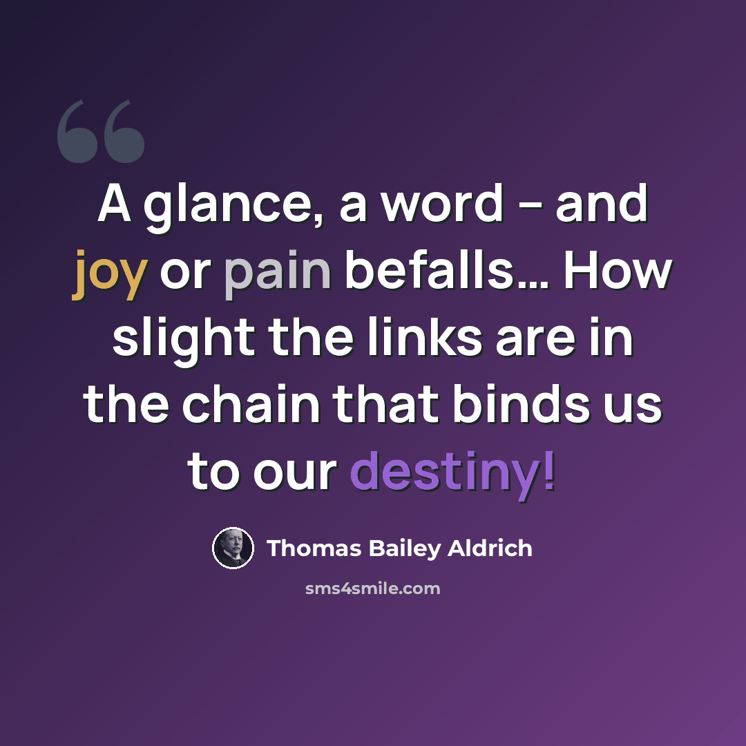 “A glance, a word -- and joy or pain befalls… How slight the links are in the chain that binds us to our destiny!” quote by Thomas Bailey Aldrich