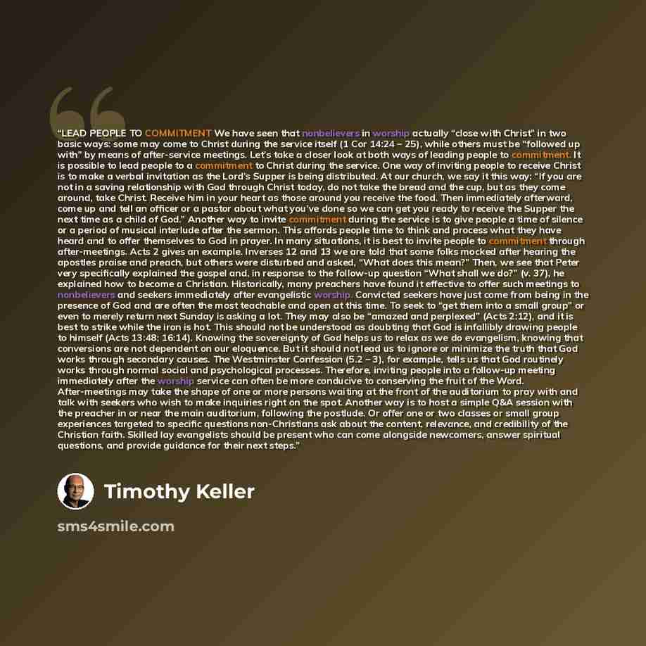 “LEAD PEOPLE TO COMMITMENT We have seen that nonbelievers in worship actually “close with Christ” in two basic ways: some may come to Christ during the service itself (1 Cor 14:24 – 25), while others must be “followed up with” by means of after-service meetings. Let’s take a closer look at both…” quote by Timothy Keller