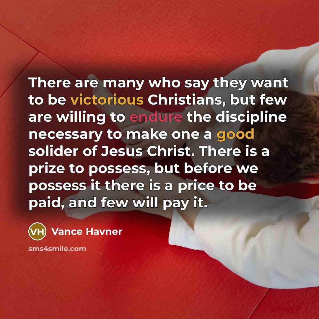 “There are many who say they want to be victorious Christians, but few are willing to endure the discipline necessary to make one a good solider of Jesus Christ. There is a prize to possess, but before we possess it there is a price to be paid, and few will pay it.” quote by Vance Havner