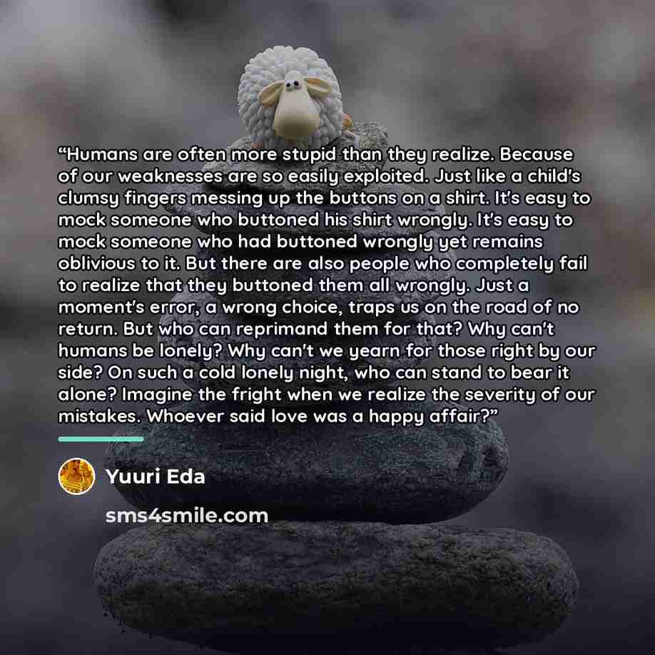 “Humans are often more stupid than they realize. Because of our weaknesses are so easily exploited. Just like a child's clumsy fingers messing up the buttons on a shirt. It's easy to mock someone who buttoned his shirt wrongly. It's easy to mock someone who had buttoned wrongly yet remains…” quote by Yuuri Eda