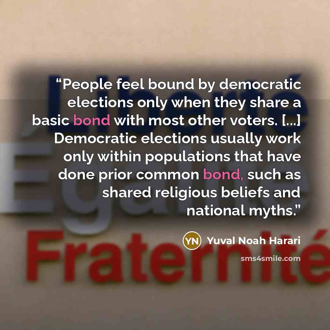 “People feel bound by democratic elections only when they share a basic bond with most other voters. [...] Democratic elections usually work only within populations that have done prior common bond, such as shared religious beliefs and national myths.” quote by Yuval Noah Harari