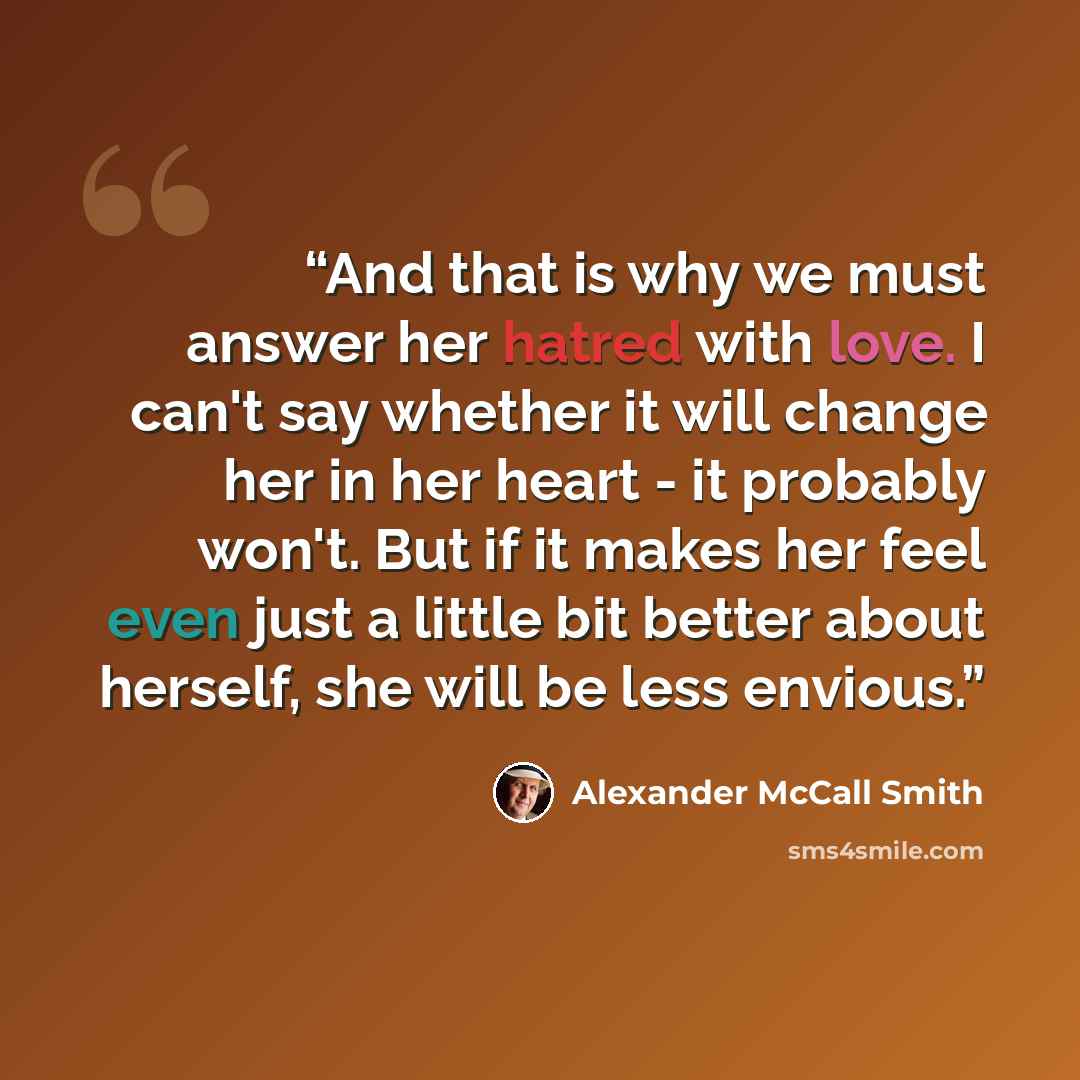 “And that is why we must answer her hatred with love. I can't say whether it will change her in her heart - it probably won't. But if it makes her feel even just a little bit better about herself, she will be less envious.” quote by Alexander McCall Smith