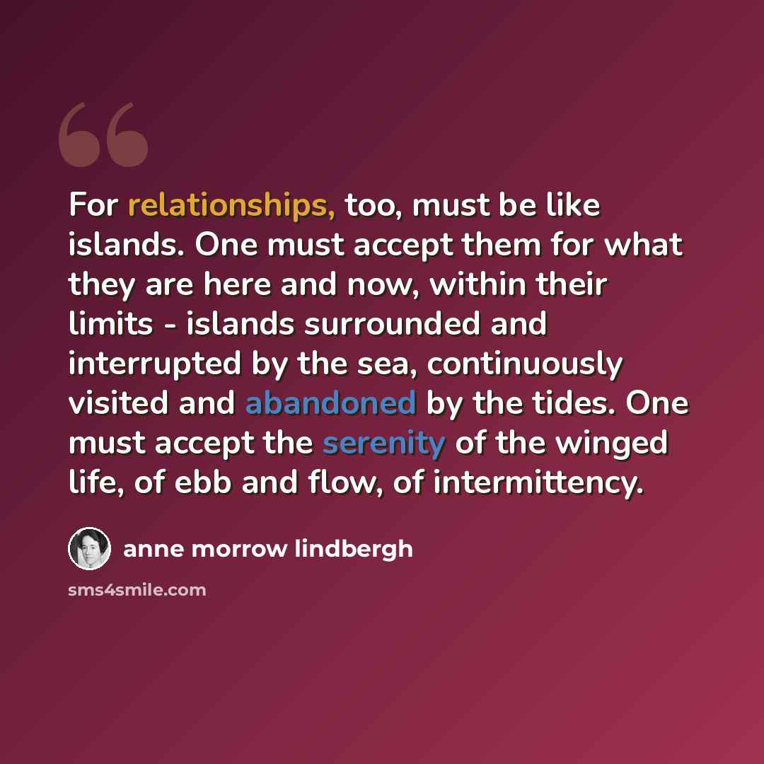“For relationships, too, must be like islands. One must accept them for what they are here and now, within their limits - islands surrounded and interrupted by the sea, continuously visited and abandoned by the tides. One must accept the serenity of the winged life, of ebb and flow, of intermittency.” quote by Anne Morrow Lindbergh