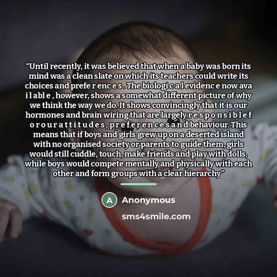 “Until recently, it was believed that when a baby was born its mind was a clean slate on which its teachers could write its choices and prefe r enc e s . The biologi c a l evidenc e now ava i l abl e , however, shows a somewhat different picture of why we think the way we do. It shows convincingly…” quote by Anonymous