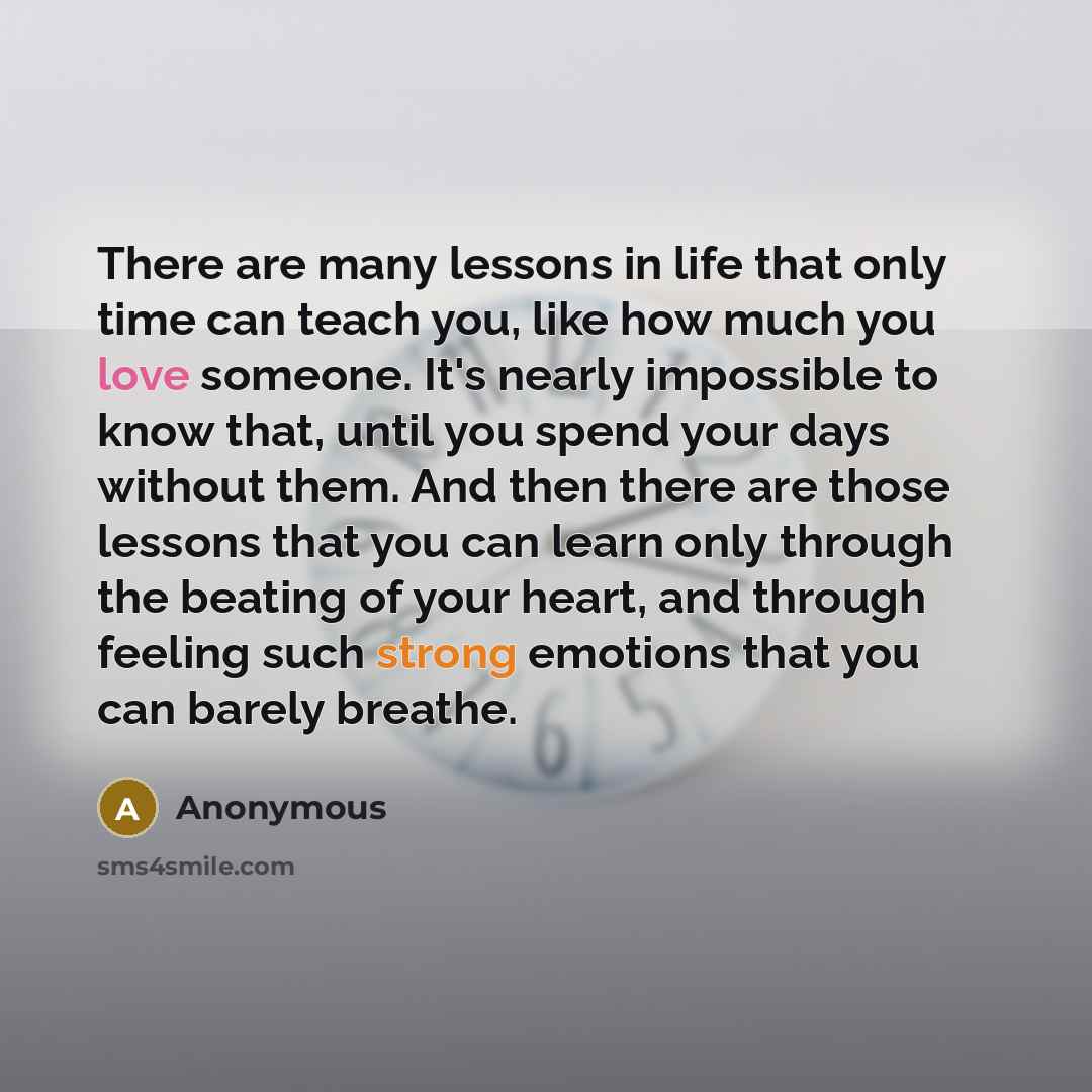 “There are many lessons in life that only time can teach you, like how much you love someone. It's nearly impossible to know that, until you spend your days without them. And then there are those lessons that you can learn only through the beating of your heart, and through feeling such strong…” quote by Anonymous