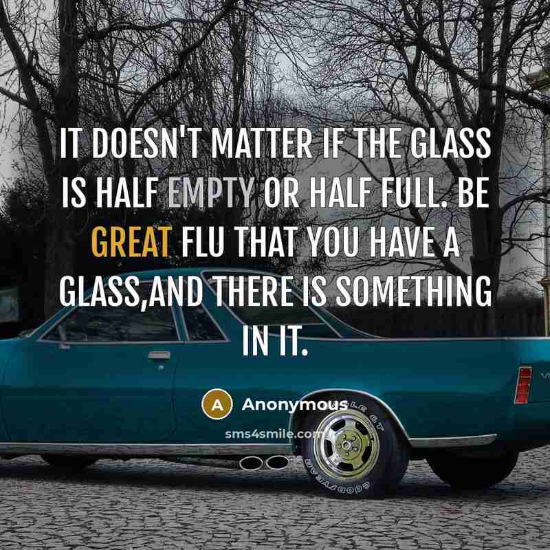 “It doesn't matter if the glass is half empty or half full. Be great flu that you have a glass,and there is something in it.” quote by Anonymous