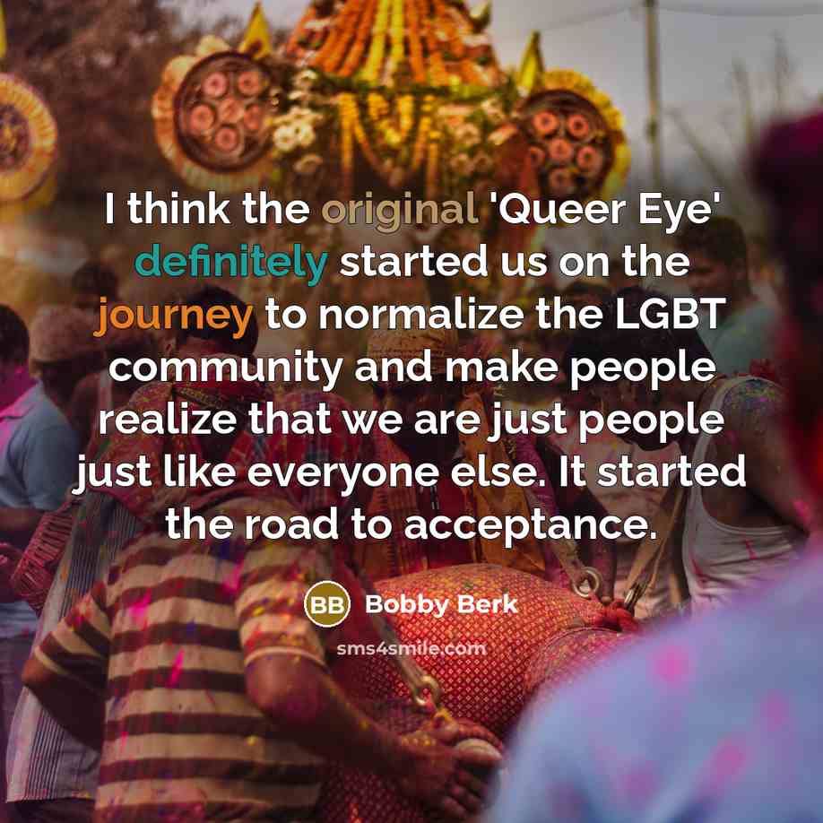 “I think the original 'Queer Eye' definitely started us on the journey to normalize the LGBT community and make people realize that we are just people just like everyone else. It started the road to acceptance.” quote by Bobby Berk