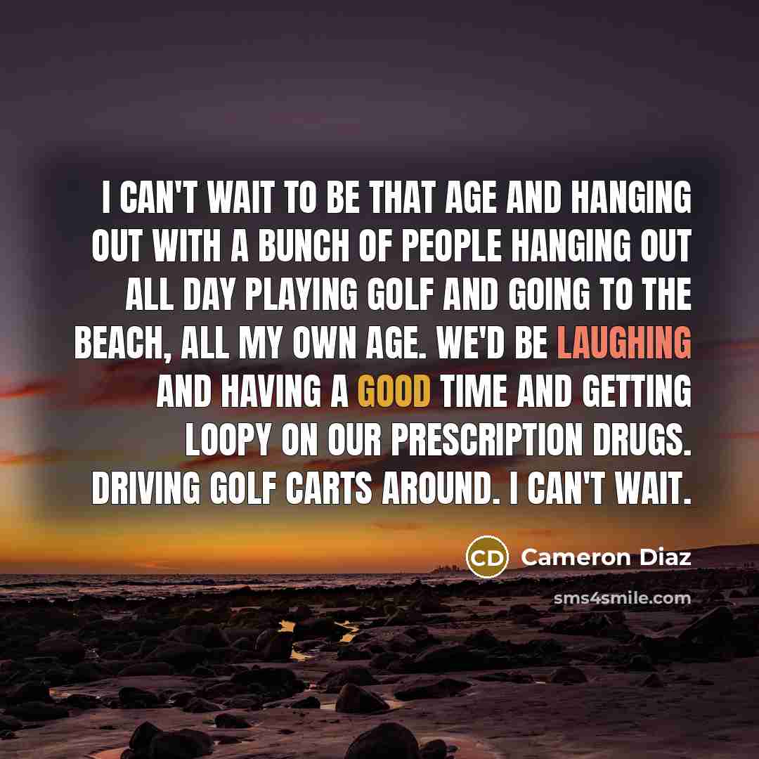 “I can't wait to be that age and hanging out with a bunch of people hanging out all day playing golf and going to the beach, all my own age. We'd be laughing and having a good time and getting loopy on our prescription drugs. Driving golf carts around. I can't wait.” quote by Cameron Diaz