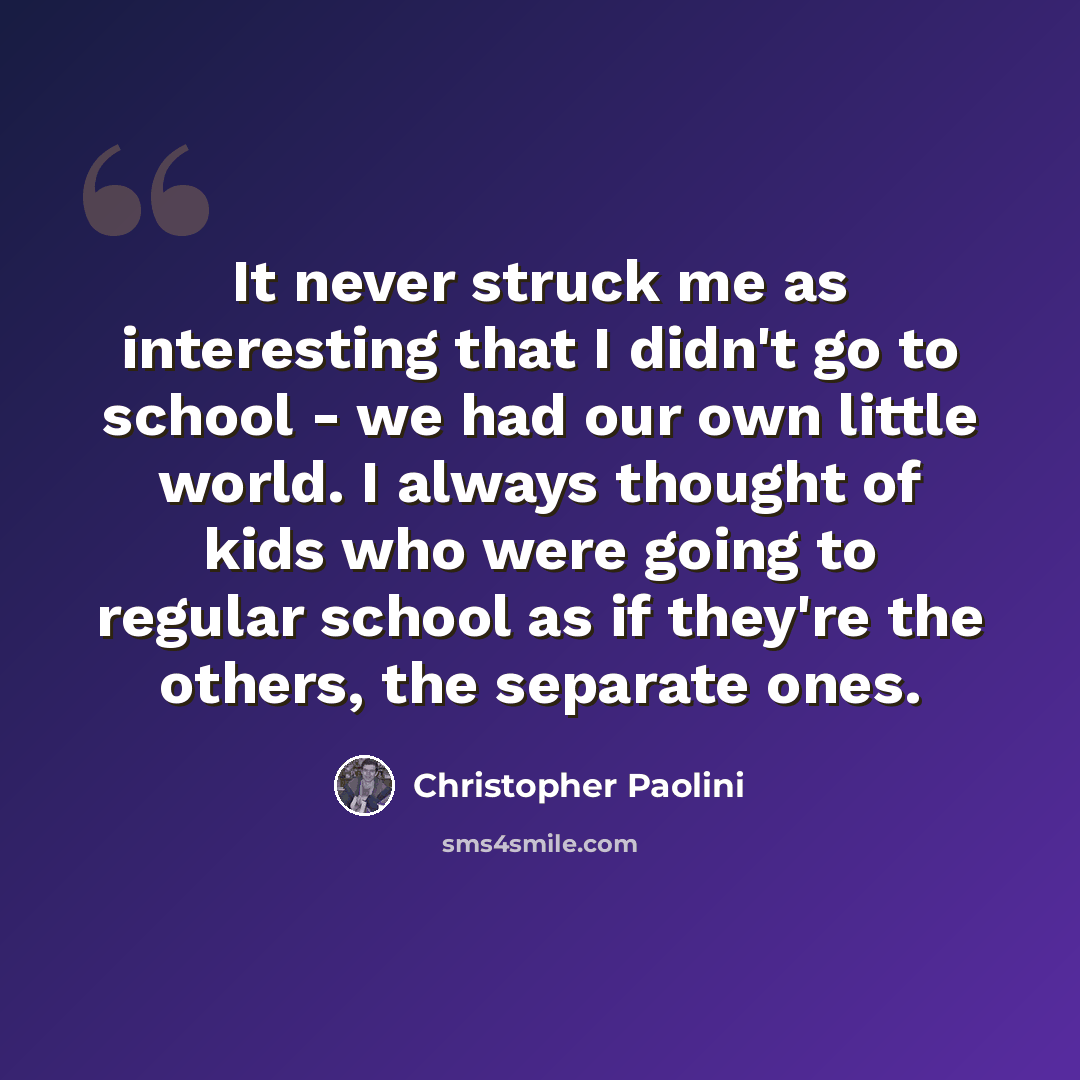 “It never struck me as interesting that I didn't go to school - we had our own little world. I always thought of kids who were going to regular school as if they're the others, the separate ones.” quote by Christopher Paolini