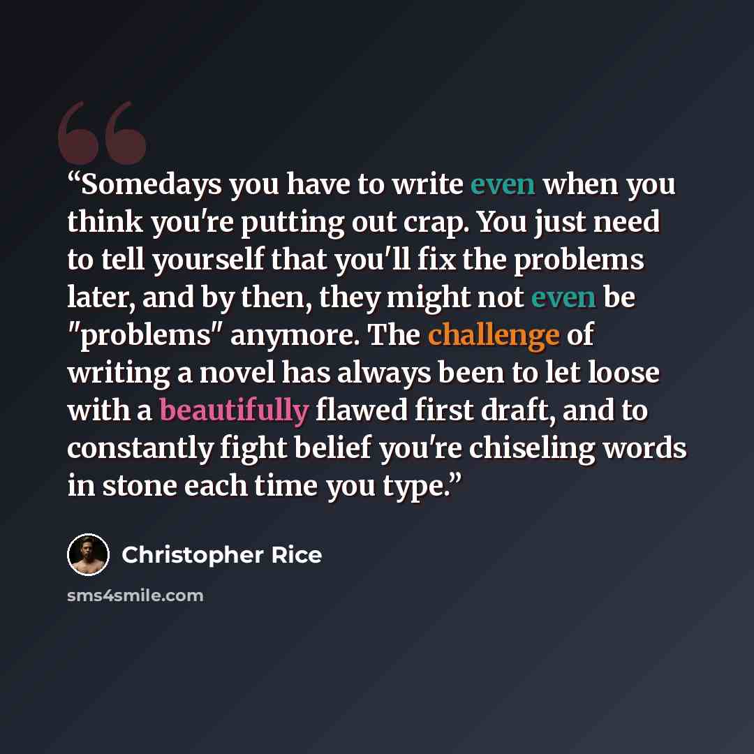 “Somedays you have to write even when you think you're putting out crap. You just need to tell yourself that you'll fix the problems later, and by then, they might not even be "problems" anymore. The challenge of writing a novel has always been to let loose with a beautifully flawed first draft…” quote by Christopher Rice