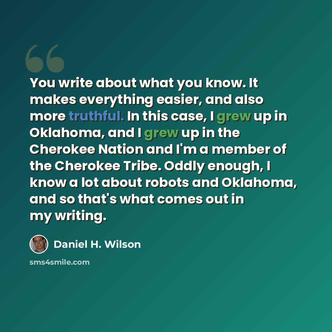 “You write about what you know. It makes everything easier, and also more truthful. In this case, I grew up in Oklahoma, and I grew up in the Cherokee Nation and I'm a member of the Cherokee Tribe. Oddly enough, I know a lot about robots and Oklahoma, and so that's what comes out in my writing.” quote by Daniel H. Wilson