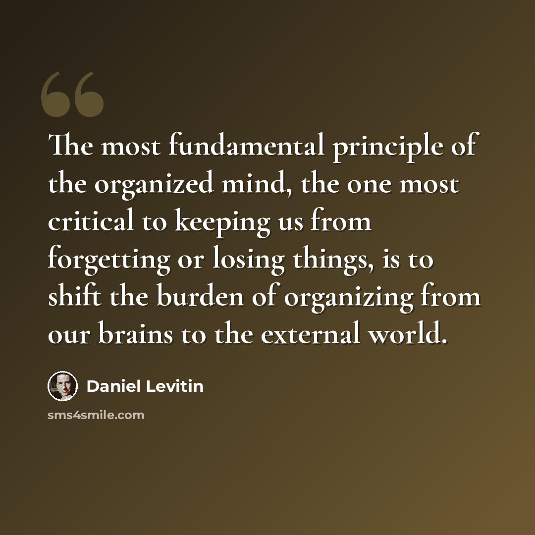 “The most fundamental principle of the organized mind, the one most critical to keeping us from forgetting or losing things, is to shift the burden of organizing from our brains to the external world.” quote by Daniel Levitin