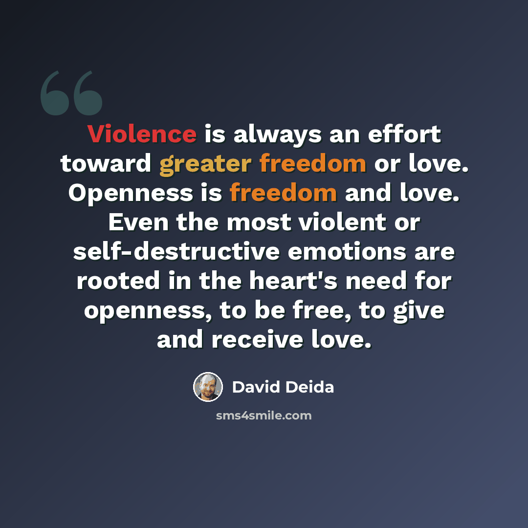 “Violence is always an effort toward greater freedom or love. Openness is freedom and love. Even the most violent or self-destructive emotions are rooted in the heart's need for openness, to be free, to give and receive love.” quote by David Deida