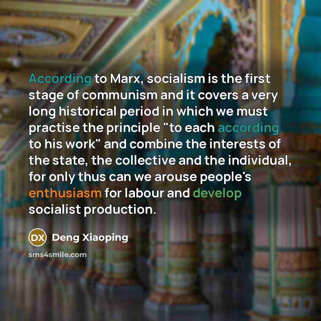 “According to Marx, socialism is the first stage of communism and it covers a very long historical period in which we must practise the principle "to each according to his work" and combine the interests of the state, the collective and the individual, for only thus can we arouse people's…” quote by Deng Xiaoping