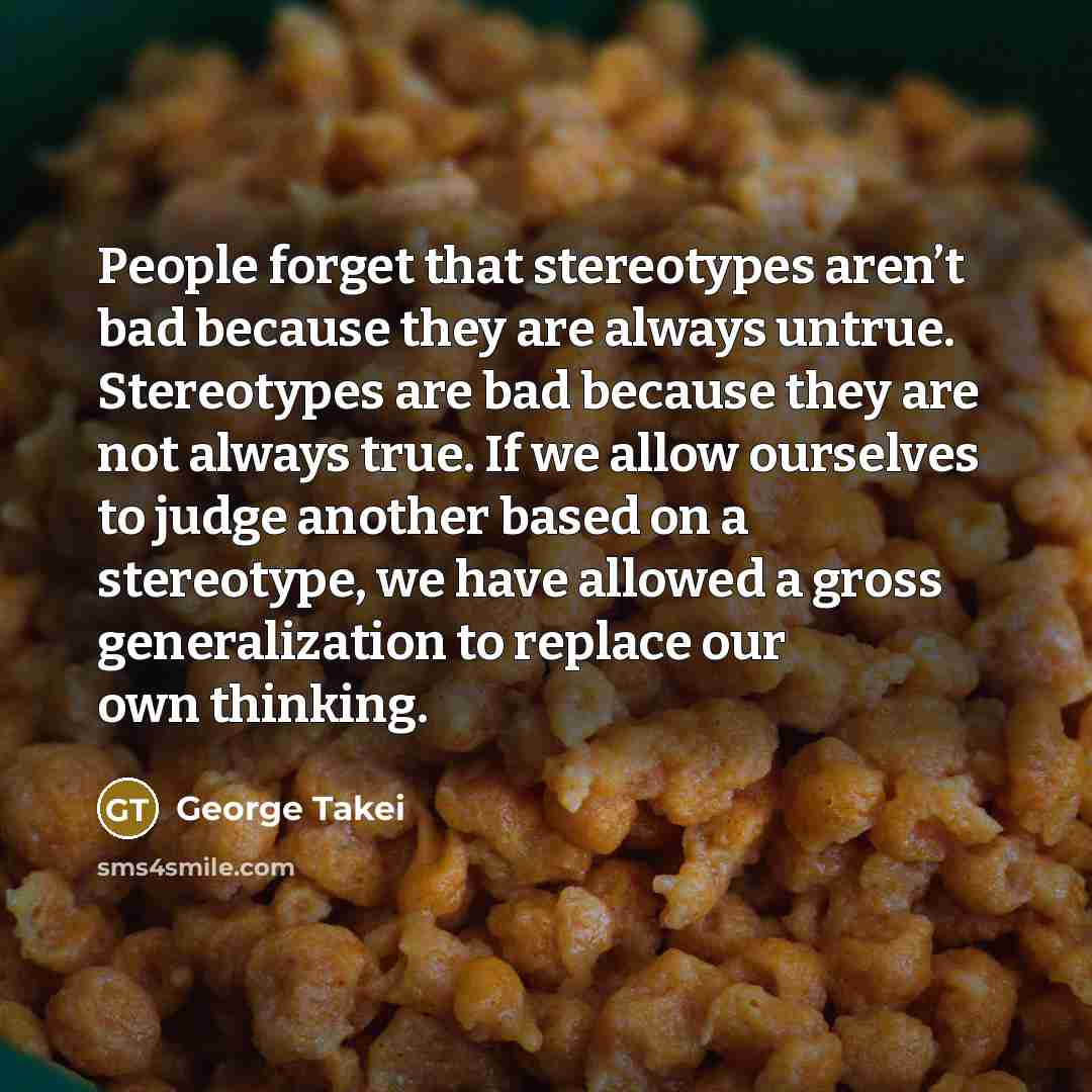 “People forget that stereotypes aren’t bad because they are always untrue. Stereotypes are bad because they are not always true. If we allow ourselves to judge another based on a stereotype, we have allowed a gross generalization to replace our own thinking.” quote by George Takei