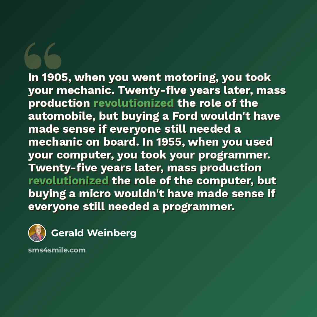 “In 1905, when you went motoring, you took your mechanic. Twenty-five years later, mass production revolutionized the role of the automobile, but buying a Ford wouldn't have made sense if everyone still needed a mechanic on board. In 1955, when you used your computer, you took your programmer…” quote by Gerald Weinberg