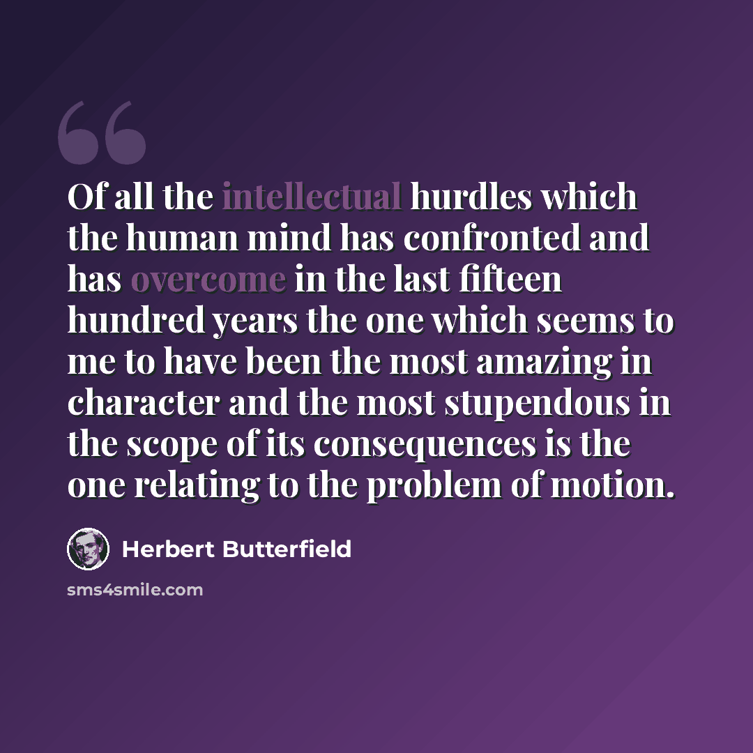“Of all the intellectual hurdles which the human mind has confronted and has overcome in the last fifteen hundred years the one which seems to me to have been the most amazing in character and the most stupendous in the scope of its consequences is the one relating to the problem of motion.” quote by Herbert Butterfield