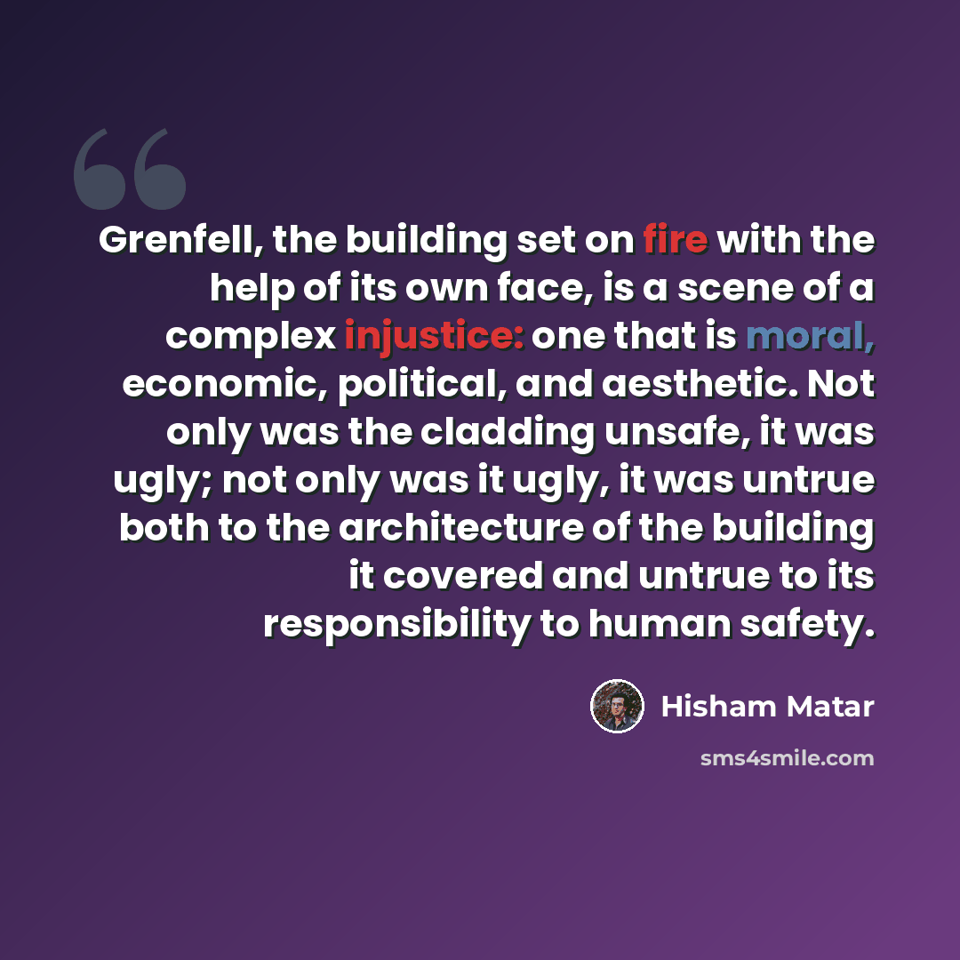 “Grenfell, the building set on fire with the help of its own face, is a scene of a complex injustice: one that is moral, economic, political, and aesthetic. Not only was the cladding unsafe, it was ugly; not only was it ugly, it was untrue both to the architecture of the building it covered and…” quote by Hisham Matar