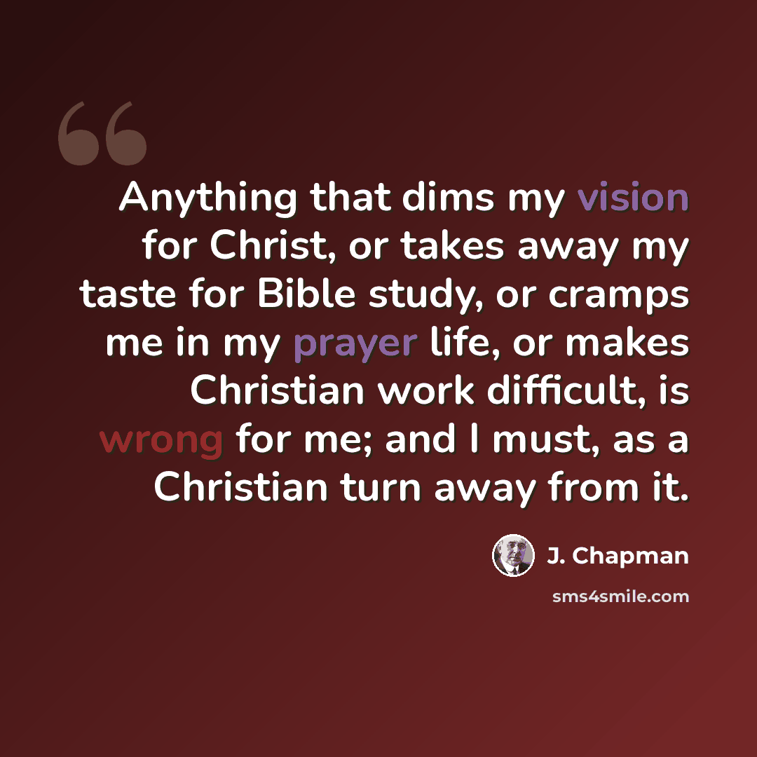 “Anything that dims my vision for Christ, or takes away my taste for Bible study, or cramps me in my prayer life, or makes Christian work difficult, is wrong for me; and I must, as a Christian turn away from it.” quote by J. Chapman