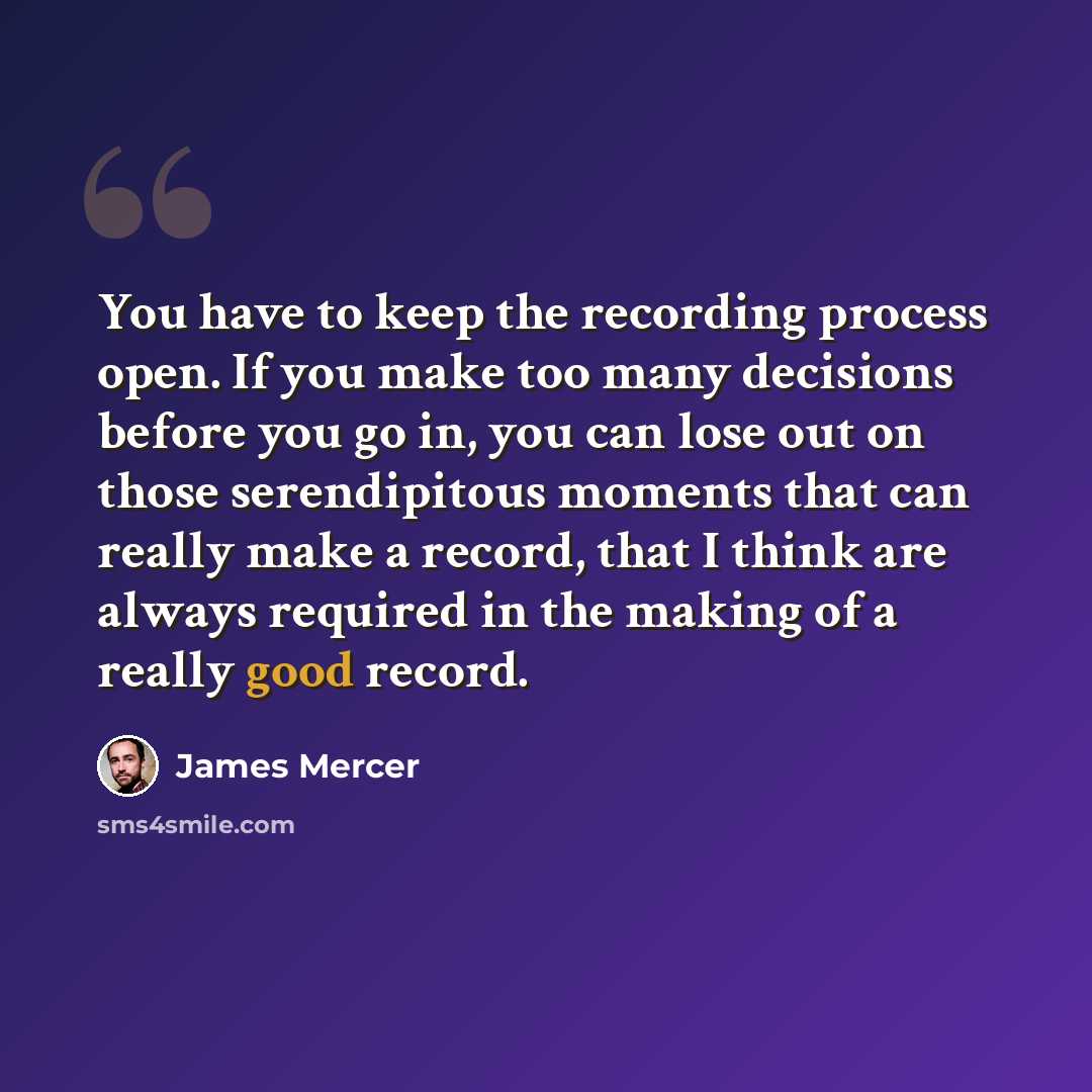 “You have to keep the recording process open. If you make too many decisions before you go in, you can lose out on those serendipitous moments that can really make a record, that I think are always required in the making of a really good record.” quote by James Mercer