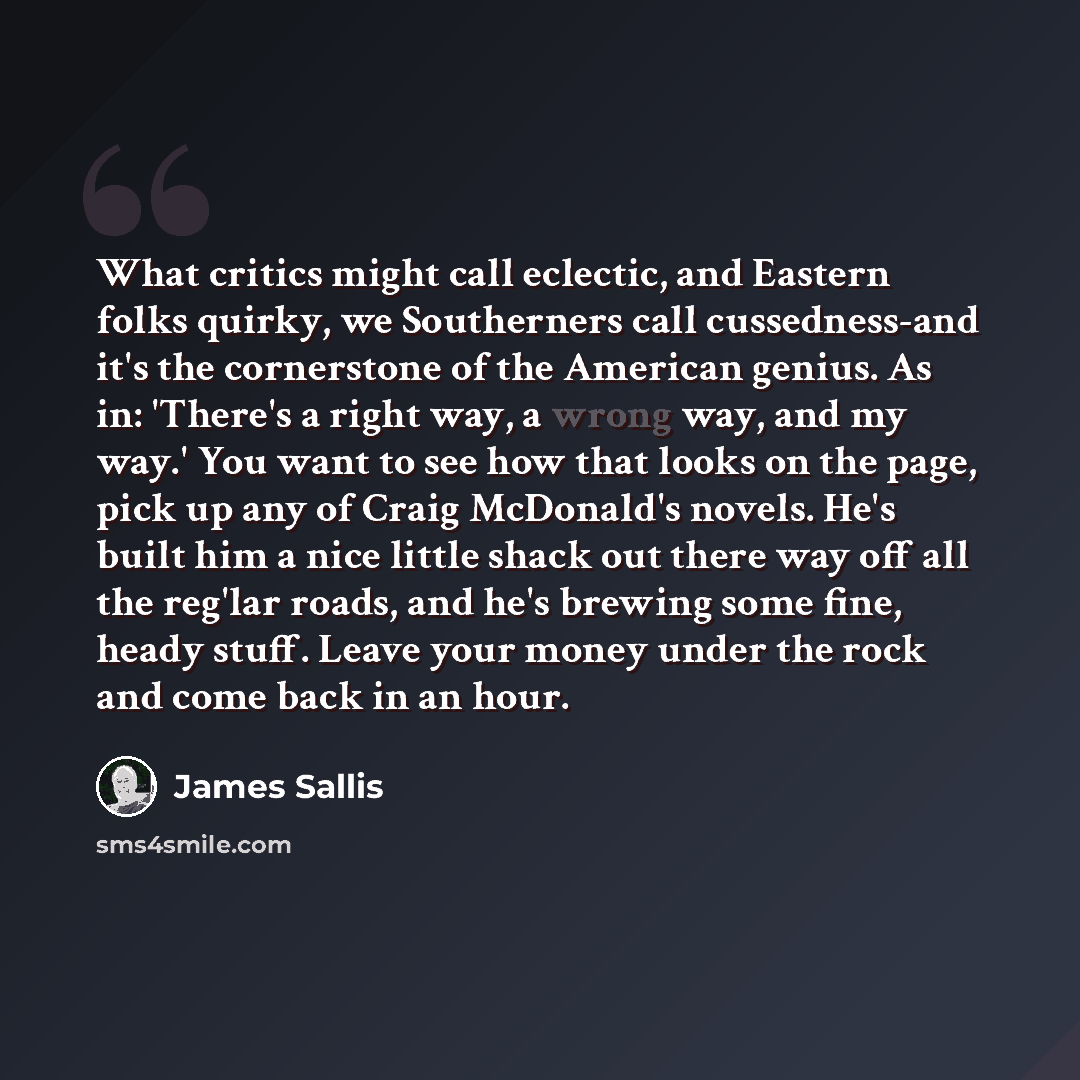 “What critics might call eclectic, and Eastern folks quirky, we Southerners call cussedness-and it's the cornerstone of the American genius. As in: 'There's a right way, a wrong way, and my way.' You want to see how that looks on the page, pick up any of Craig McDonald's novels. He's built him a…” quote by James Sallis