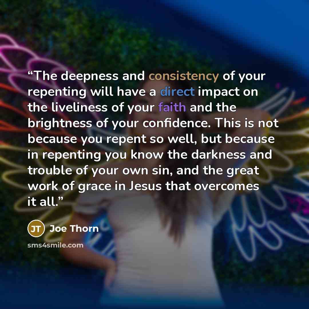 “The deepness and consistency of your repenting will have a direct impact on the liveliness of your faith and the brightness of your confidence. This is not because you repent so well, but because in repenting you know the darkness and trouble of your own sin, and the great work of grace in Jesus…” quote by Joe Thorn