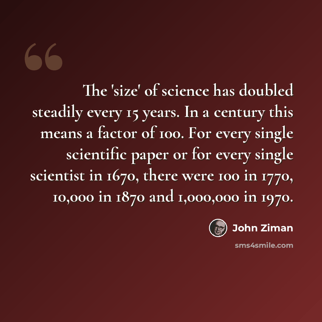 “The 'size' of science has doubled steadily every 15 years. In a century this means a factor of 100. For every single scientific paper or for every single scientist in 1670, there were 100 in 1770, 10,000 in 1870 and 1,000,000 in 1970.” quote by John Ziman
