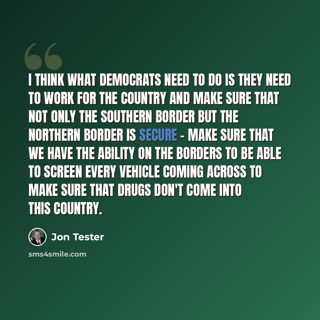 “I think what Democrats need to do is they need to work for the country and make sure that not only the southern border but the northern border is secure - make sure that we have the ability on the borders to be able to screen every vehicle coming across to make sure that drugs don't come into this…” quote by Jon Tester