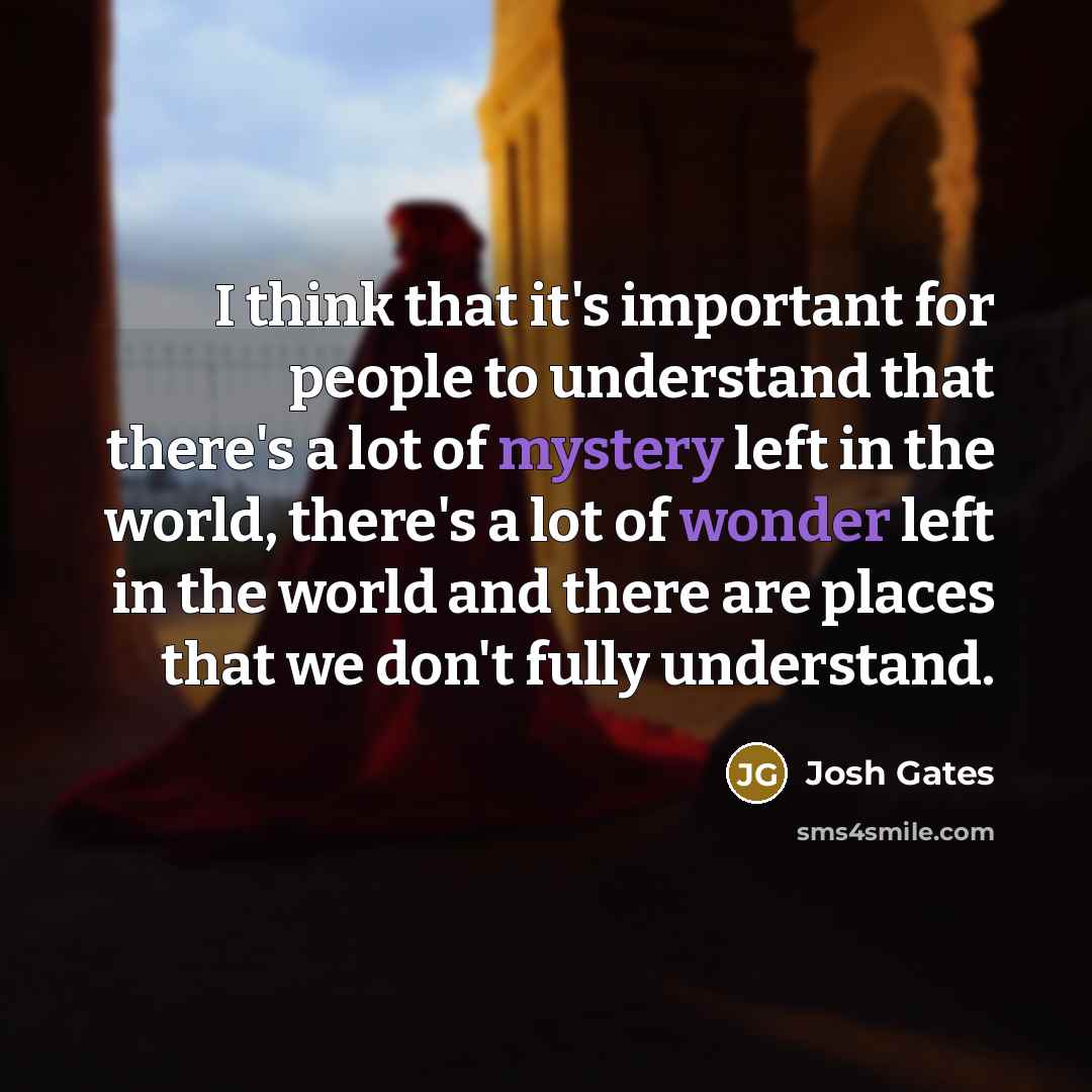 “I think that it's important for people to understand that there's a lot of mystery left in the world, there's a lot of wonder left in the world and there are places that we don't fully understand.” quote by Josh Gates