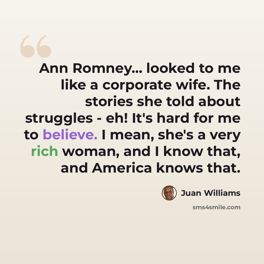 “Ann Romney... looked to me like a corporate wife. The stories she told about struggles - eh! It's hard for me to believe. I mean, she's a very rich woman, and I know that, and America knows that.” quote by Juan Williams
