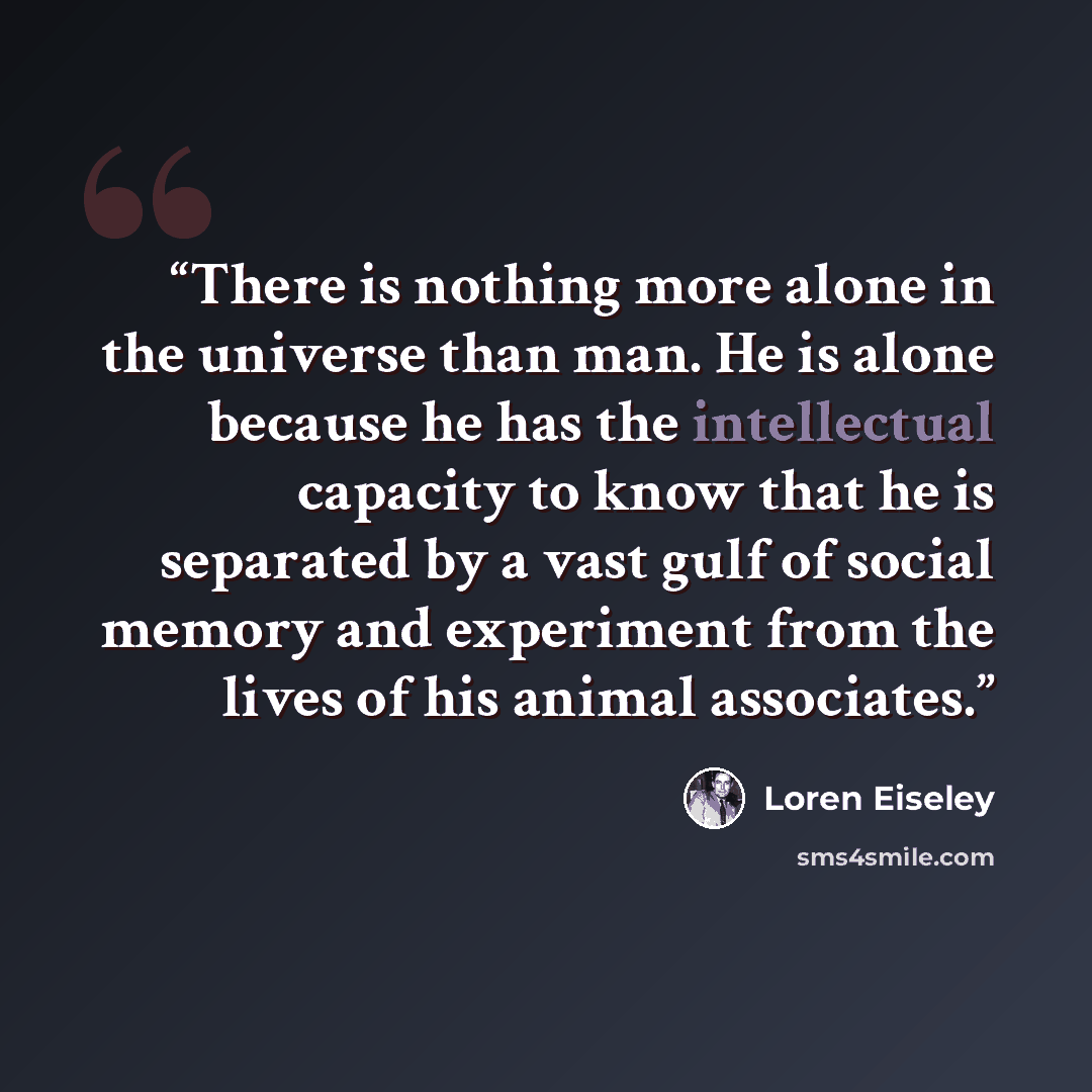 “There is nothing more alone in the universe than man. He is alone because he has the intellectual capacity to know that he is separated by a vast gulf of social memory and experiment from the lives of his animal associates.” quote by Loren Eiseley