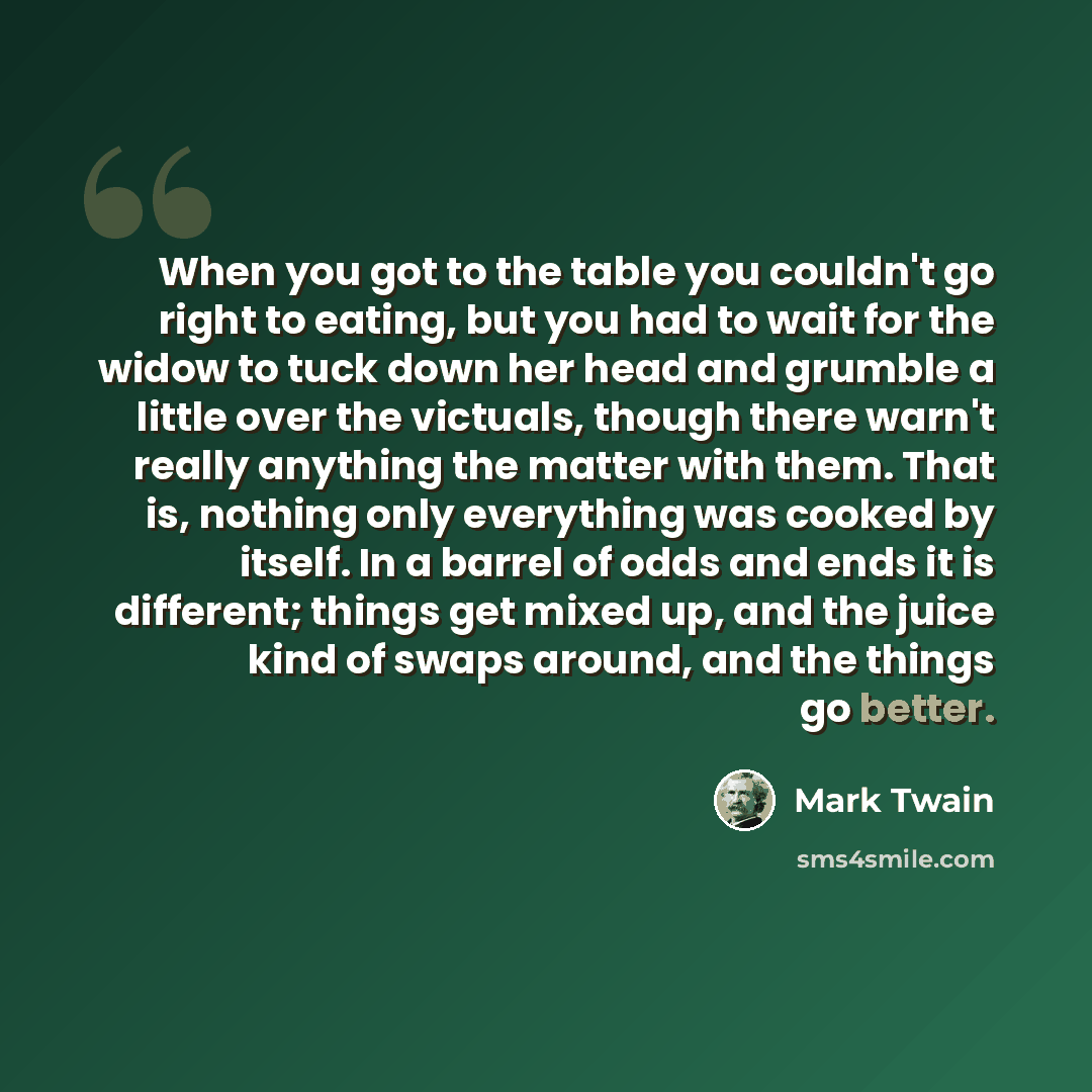 “When you got to the table you couldn't go right to eating, but you had to wait for the widow to tuck down her head and grumble a little over the victuals, though there warn't really anything the matter with them. That is, nothing only everything was cooked by itself. In a barrel of odds and ends…” quote by Mark Twain