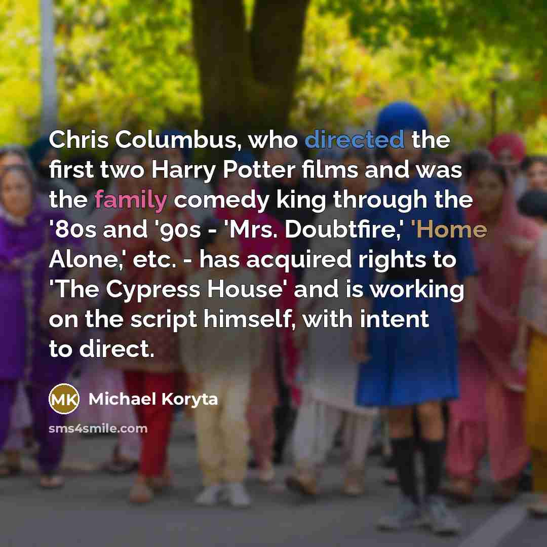“Chris Columbus, who directed the first two Harry Potter films and was the family comedy king through the '80s and '90s - 'Mrs. Doubtfire,' 'Home Alone,' etc. - has acquired rights to 'The Cypress House' and is working on the script himself, with intent to direct.” quote by Michael Koryta