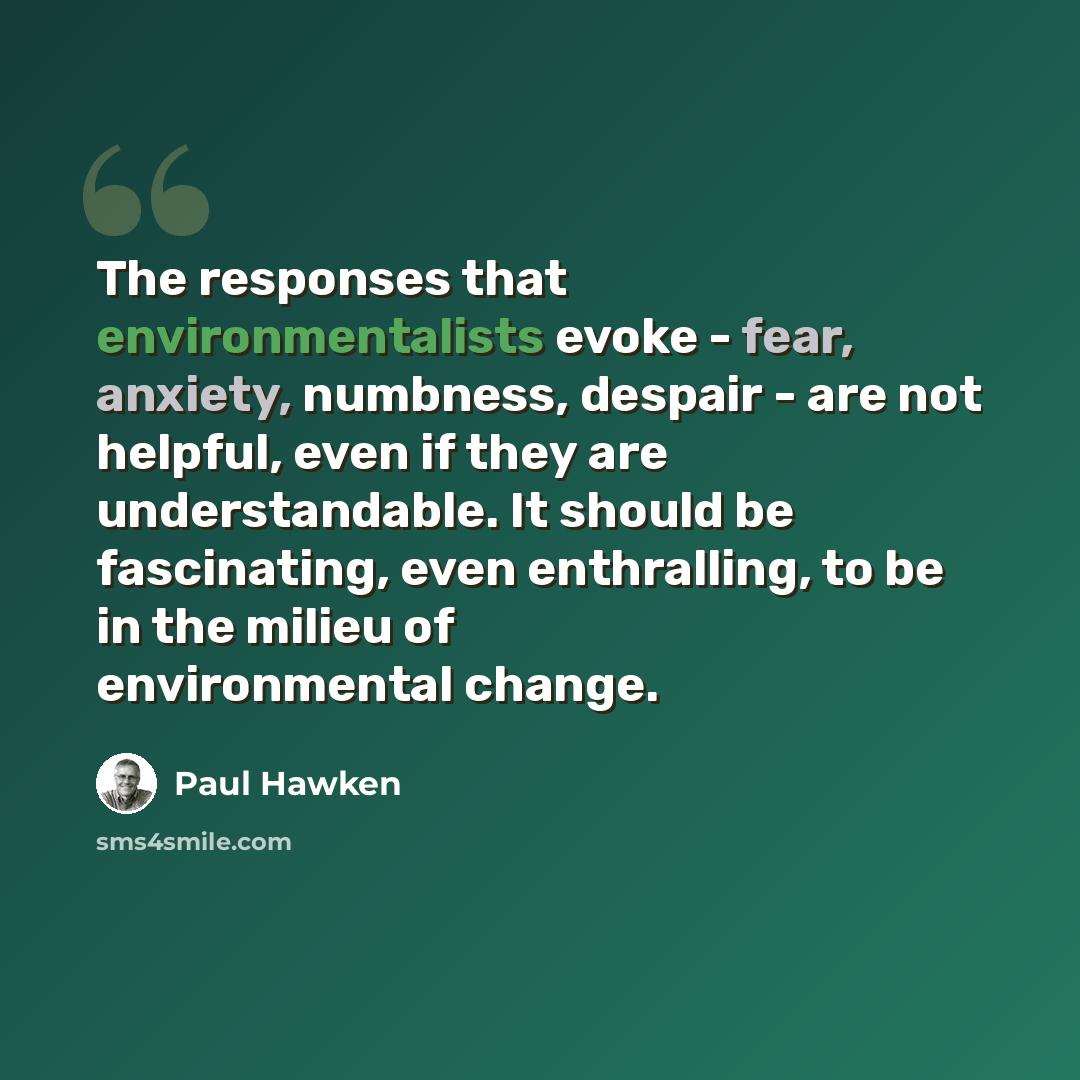 “The responses that environmentalists evoke - fear, anxiety, numbness, despair - are not helpful, even if they are understandable. It should be fascinating, even enthralling, to be in the milieu of environmental change.” quote by Paul Hawken