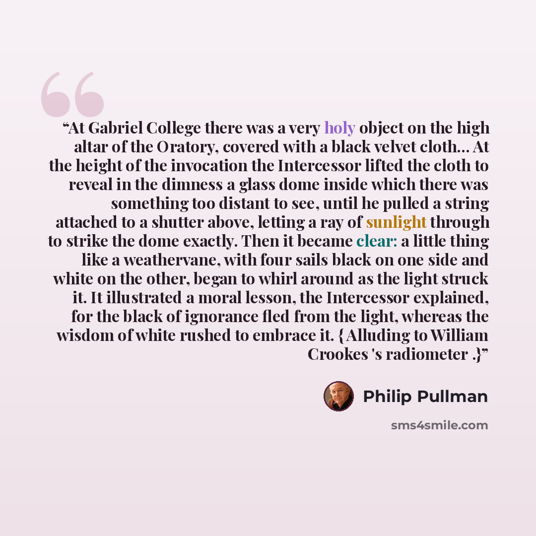 “At Gabriel College there was a very holy object on the high altar of the Oratory, covered with a black velvet cloth... At the height of the invocation the Intercessor lifted the cloth to reveal in the dimness a glass dome inside which there was something too distant to see, until he pulled a…” quote by Philip Pullman