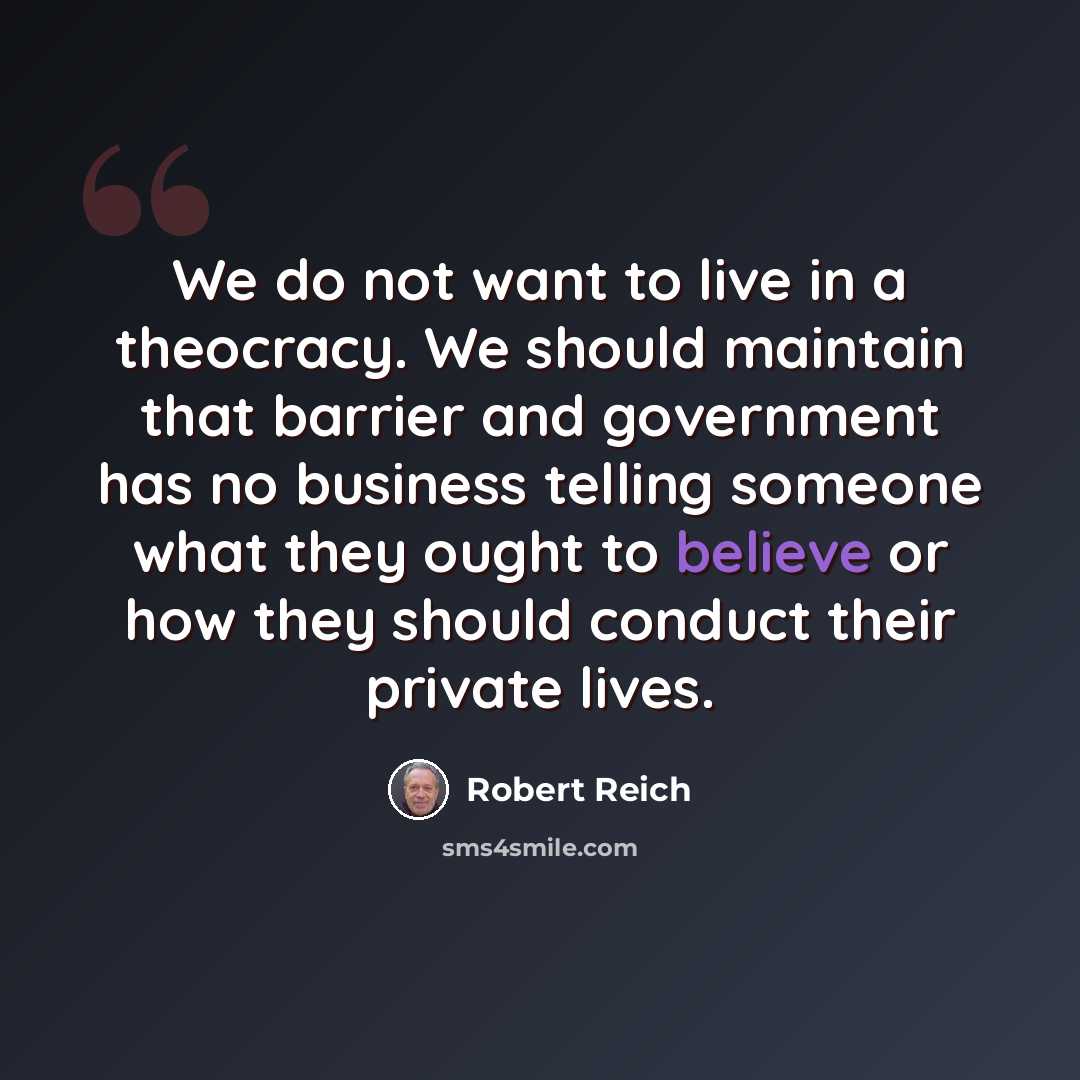 “We do not want to live in a theocracy. We should maintain that barrier and government has no business telling someone what they ought to believe or how they should conduct their private lives.” quote by Robert Reich