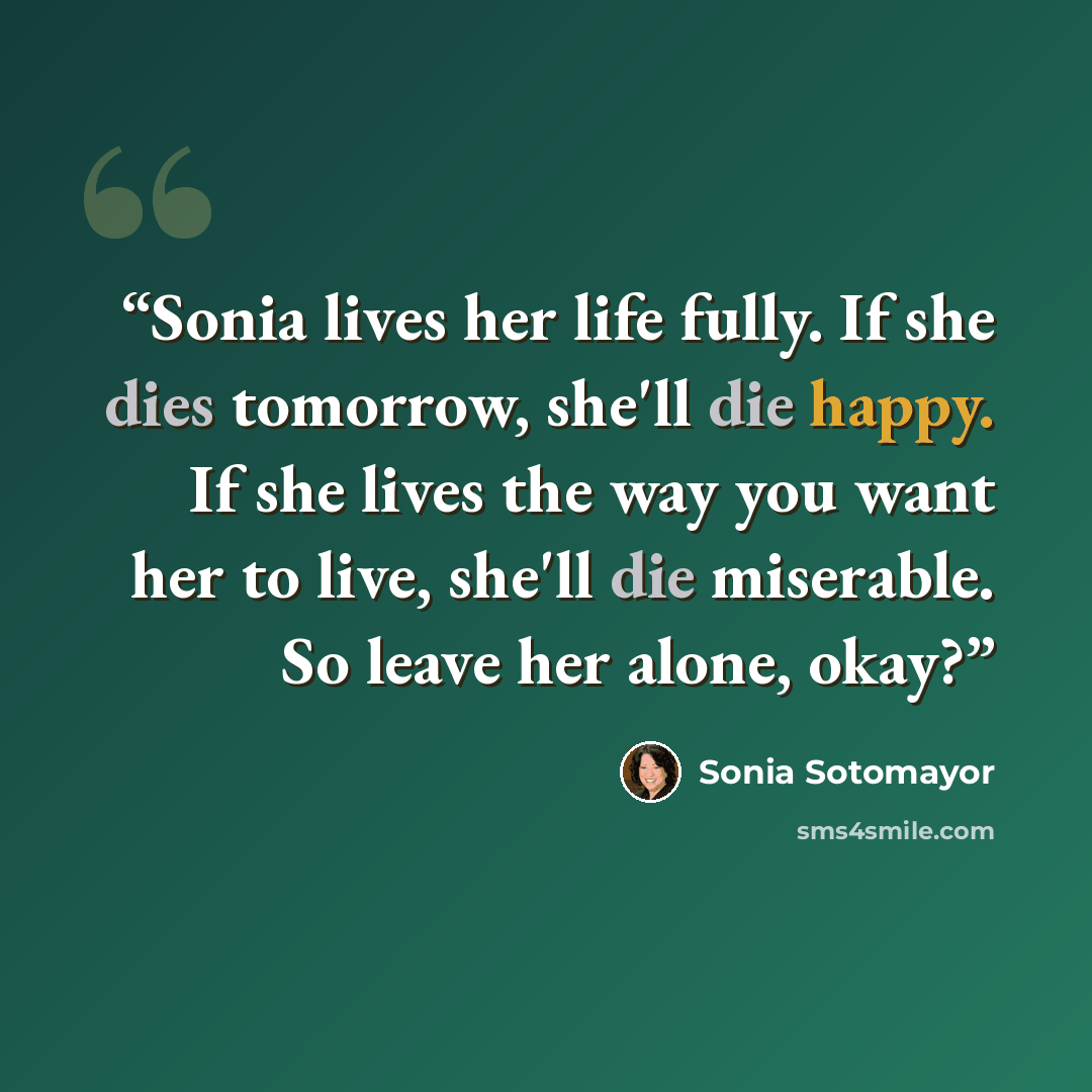 “Sonia lives her life fully. If she dies tomorrow, she'll die happy. If she lives the way you want her to live, she'll die miserable. So leave her alone, okay?” quote by Sonia Sotomayor