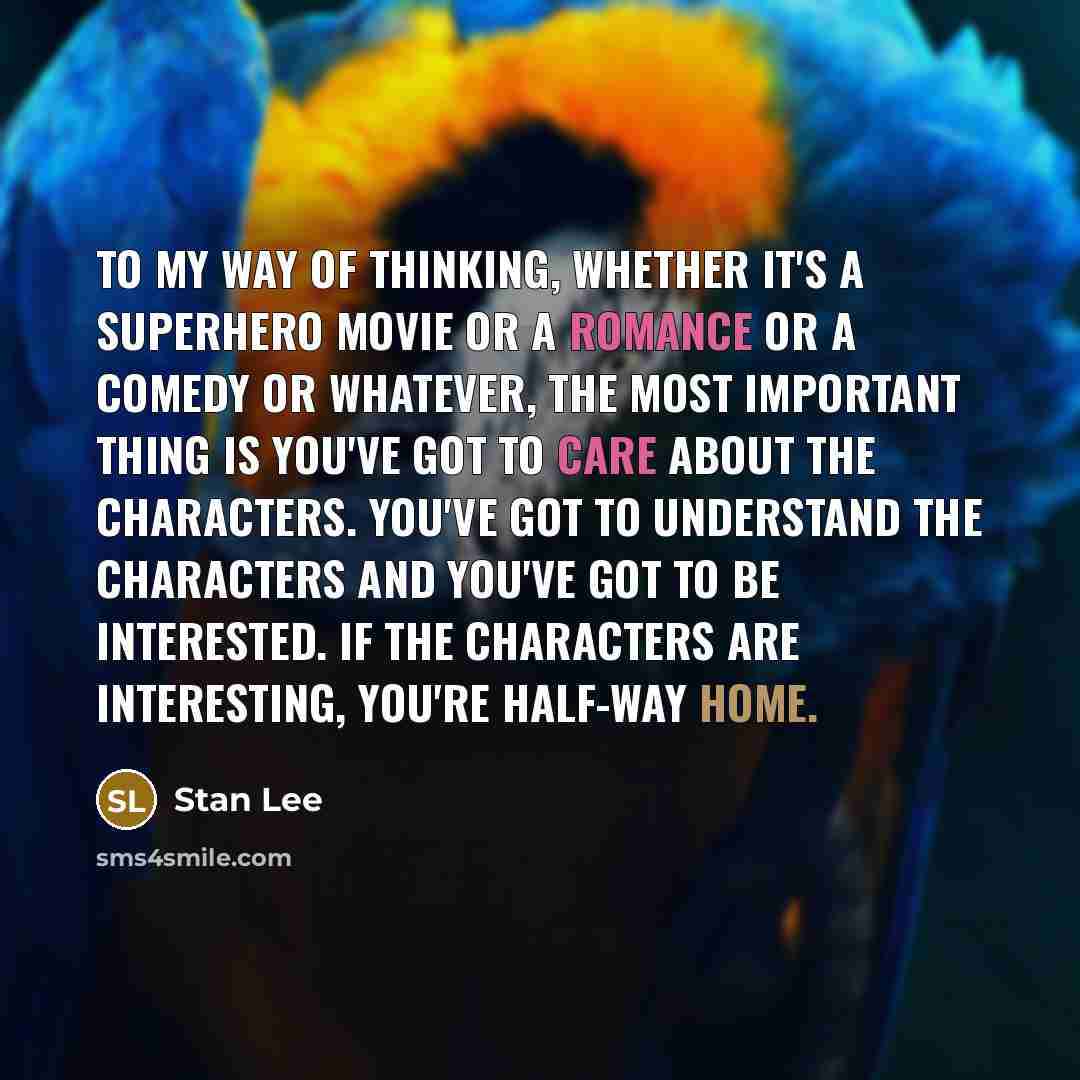 “To my way of thinking, whether it's a superhero movie or a romance or a comedy or whatever, the most important thing is you've got to care about the characters. You've got to understand the characters and you've got to be interested. If the characters are interesting, you're half-way home.” quote by Stan Lee