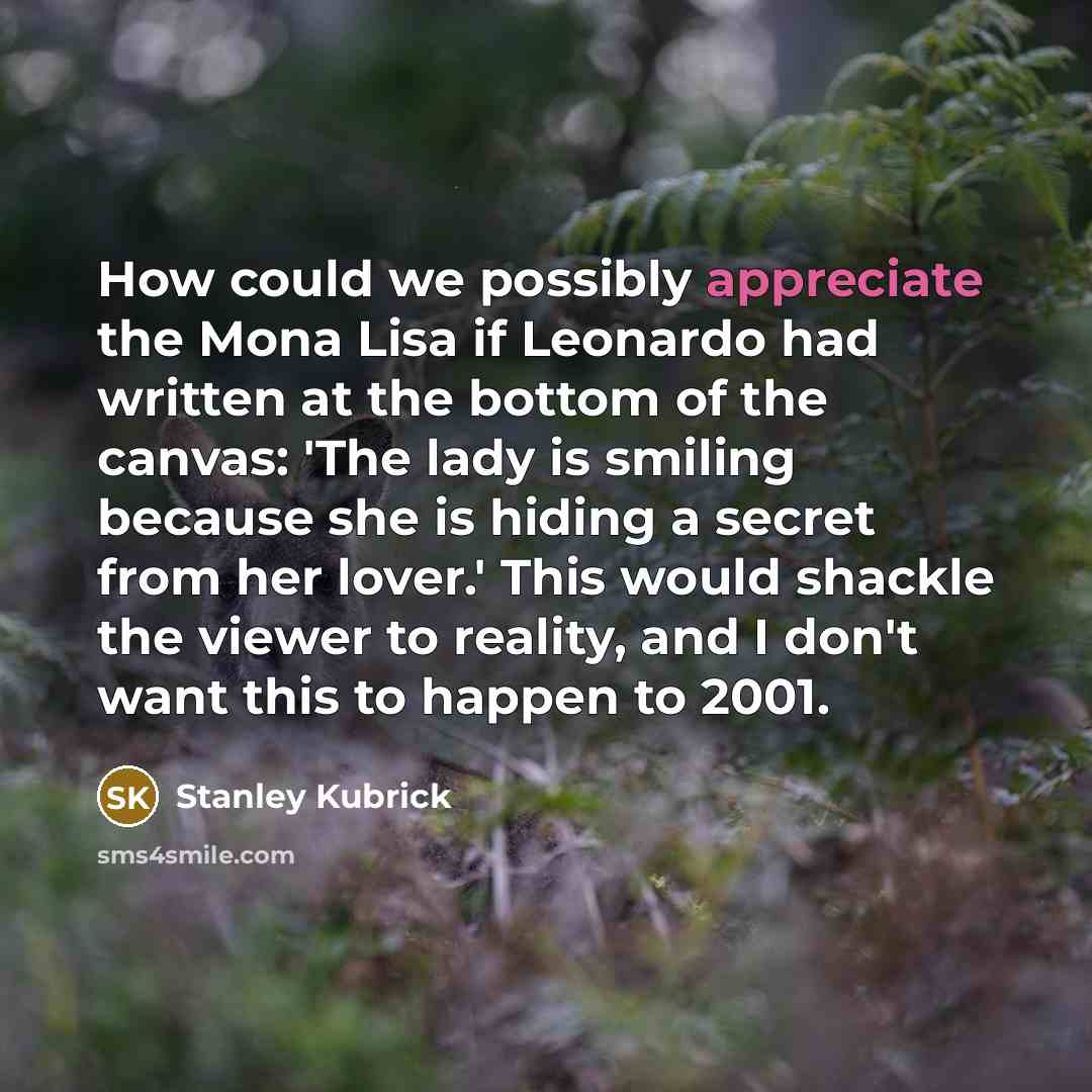 “How could we possibly appreciate the Mona Lisa if Leonardo had written at the bottom of the canvas: 'The lady is smiling because she is hiding a secret from her lover.' This would shackle the viewer to reality, and I don't want this to happen to 2001.” quote by Stanley Kubrick