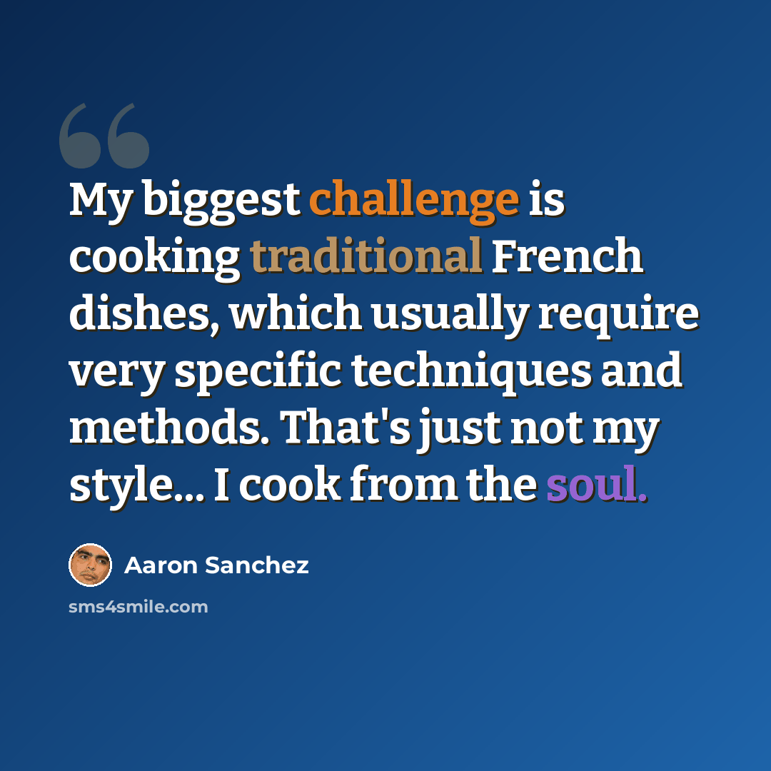 “My biggest challenge is cooking traditional French dishes, which usually require very specific techniques and methods. That's just not my style... I cook from the soul.” quote by Aaron Sanchez