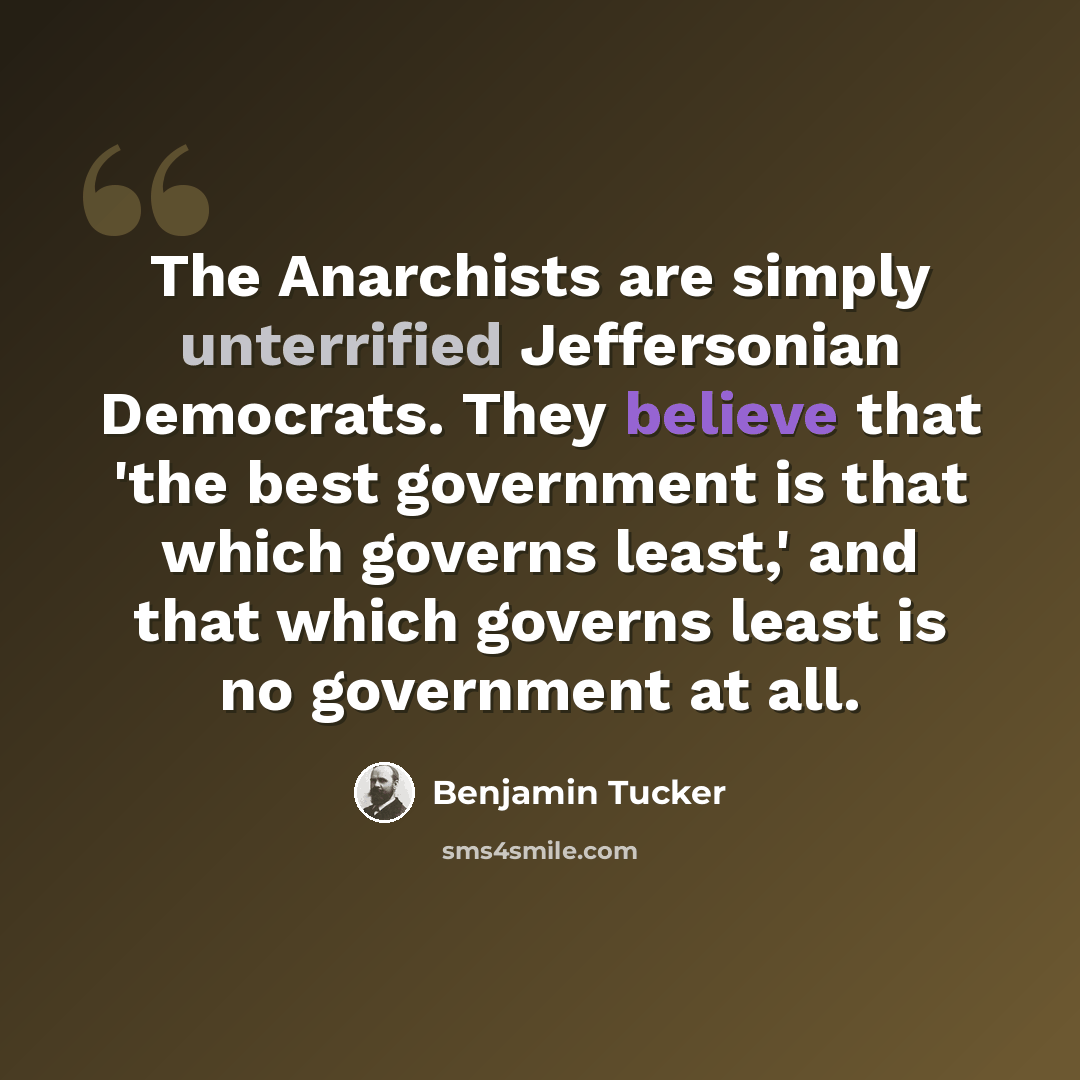 “The Anarchists are simply unterrified Jeffersonian Democrats. They believe that 'the best government is that which governs least,' and that which governs least is no government at all.” quote by Benjamin Tucker
