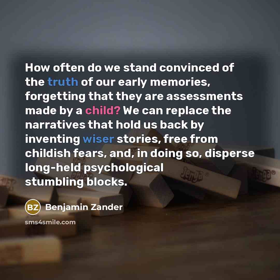“How often do we stand convinced of the truth of our early memories, forgetting that they are assessments made by a child? We can replace the narratives that hold us back by inventing wiser stories, free from childish fears, and, in doing so, disperse long-held psychological stumbling blocks.” quote by Benjamin Zander
