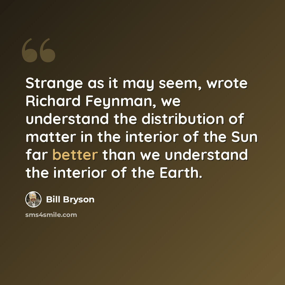 “Strange as it may seem, wrote Richard Feynman, we understand the distribution of matter in the interior of the Sun far better than we understand the interior of the Earth.” quote by Bill Bryson