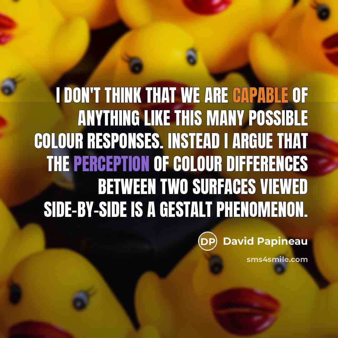 “I don't think that we are capable of anything like this many possible colour responses. Instead I argue that the perception of colour differences between two surfaces viewed side-by-side is a gestalt phenomenon.” quote by David Papineau