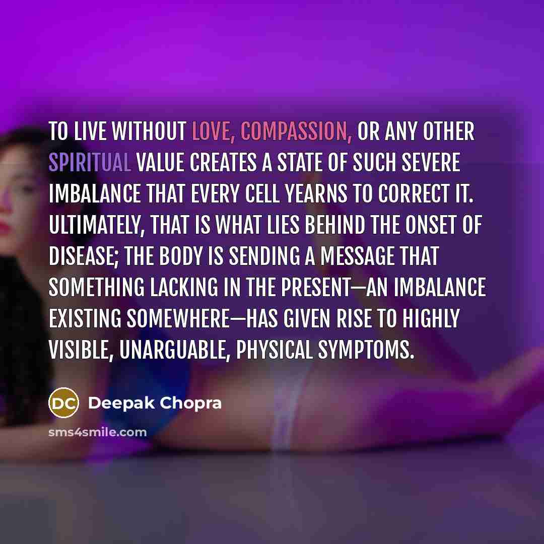 “To live without love, compassion, or any other spiritual value creates a state of such severe imbalance that every cell yearns to correct it. Ultimately, that is what lies behind the onset of disease; the body is sending a message that something lacking in the present—an imbalance existing…” quote by Deepak Chopra