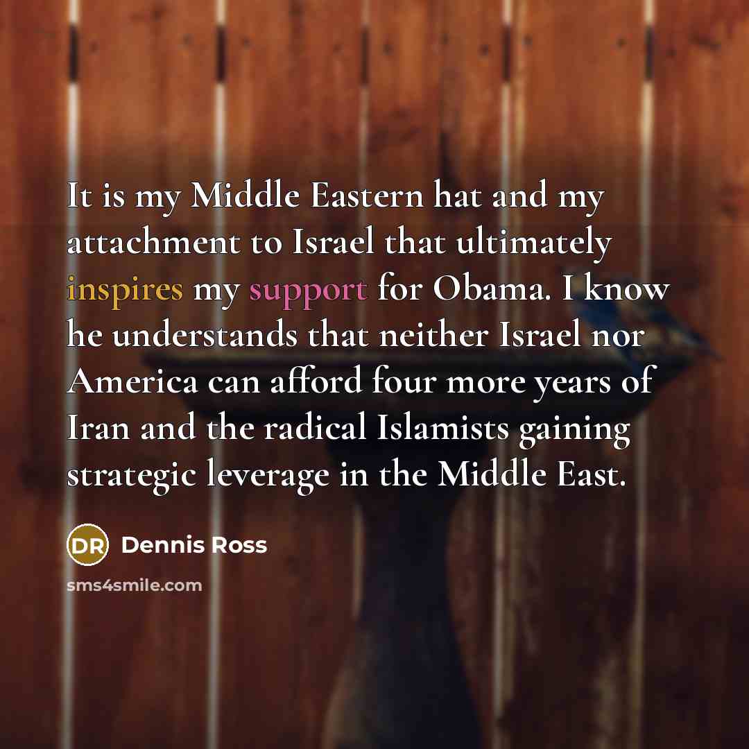 “It is my Middle Eastern hat and my attachment to Israel that ultimately inspires my support for Obama. I know he understands that neither Israel nor America can afford four more years of Iran and the radical Islamists gaining strategic leverage in the Middle East.” quote by Dennis Ross