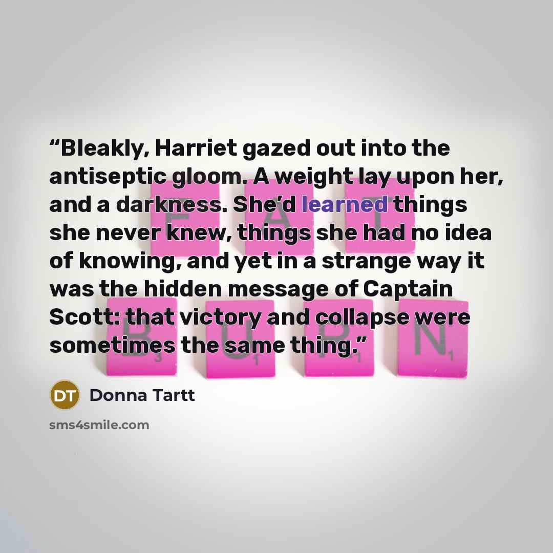 “Bleakly, Harriet gazed out into the antiseptic gloom. A weight lay upon her, and a darkness. She’d learned things she never knew, things she had no idea of knowing, and yet in a strange way it was the hidden message of Captain Scott: that victory and collapse were sometimes the same thing.” quote by Donna Tartt