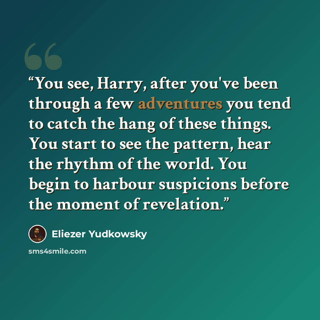 “You see, Harry, after you've been through a few adventures you tend to catch the hang of these things. You start to see the pattern, hear the rhythm of the world. You begin to harbour suspicions before the moment of revelation.” quote by Eliezer Yudkowsky
