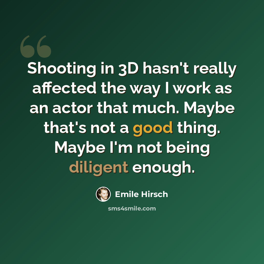 “Shooting in 3D hasn't really affected the way I work as an actor that much. Maybe that's not a good thing. Maybe I'm not being diligent enough.” quote by Emile Hirsch